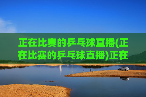 正在比赛的乒乓球直播(正在比赛的乒乓球直播)正在比赛的乒乓球直播 - 实时赛事直播