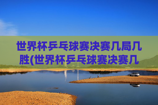 世界杯乒乓球赛决赛几局几胜(世界杯乒乓球赛决赛几局几胜啊)世界杯乒乓球赛决赛几局几胜