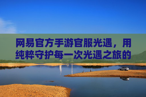 网易官方手游官服光遇,用纯粹守护每一次光遇之旅的感动,网易官方手游官服光遇,纯粹守护,每一程光遇之旅的感动