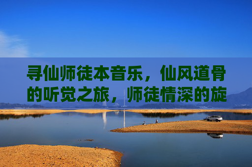 寻仙师徒本音乐,仙风道骨的听觉之旅,师徒情深的旋律叙事,寻仙师徒本音乐,仙风道骨的听觉之旅,师徒情深的旋律叙事