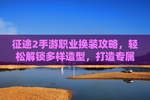 征途2手游职业换装攻略,轻松解锁多样造型,打造专属战斗风采,征途2手游职业换装攻略,轻松解锁多样造型,打造专属战斗风采