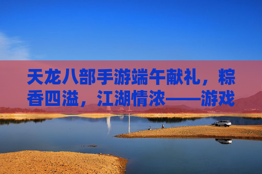 天龙八部手游端午献礼，粽香四溢，江湖情浓——游戏内粽香活动全解析，天龙八部手游端午献礼，粽香四溢，江湖情浓——游戏内粽香活动全解析