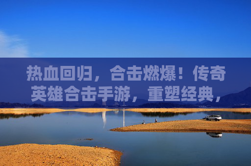 热血回归,合击燃爆!传奇英雄合击手游,重塑经典,开启全民战斗新纪元,热血回归,合击燃爆!传奇英雄合击手游,重塑经典,开启全民战斗新纪元