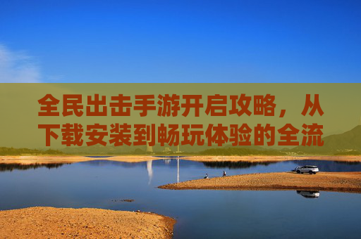 全民出击手游开启攻略,从下载安装到畅玩体验的全流程指南
