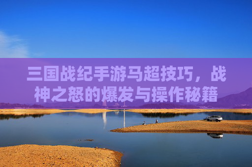 三国战纪手游马超技巧，战神之怒的爆发与操作秘籍