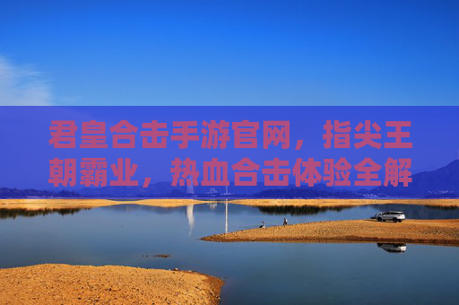 君皇合击手游官网,指尖王朝霸业,热血合击体验全解析,君皇合击手游官网,指尖王朝霸业,热血合击体验全解析