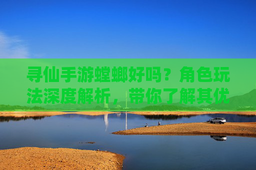 寻仙手游螳螂好吗？角色玩法深度解析，带你了解其优劣与适配策略，寻仙手游螳螂好不好？角色玩法深度解析及优劣适配策略