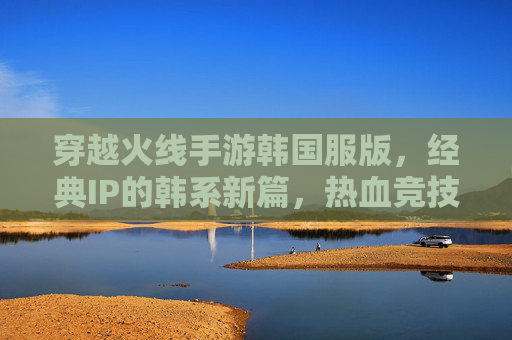 穿越火线手游韩国服版,经典IP的韩系新篇,热血竞技与情怀共鸣的双重体验