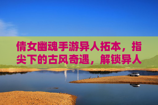 倩女幽魂手游异人拓本，指尖下的古风奇遇，解锁异人传承的神秘篇章