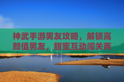 神武手游男友攻略,解锁高颜值男友,甜蜜互动闯关两不误