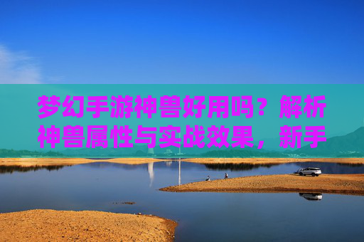梦幻手游神兽好用吗？解析神兽属性与实战效果，新手也能轻松掌握，梦幻手游神兽好用吗？解析神兽属性与实战效果，新手也能轻松掌握