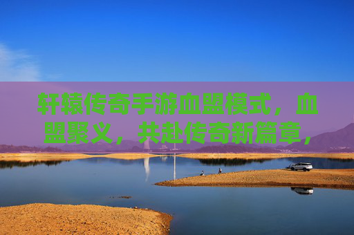 轩辕传奇手游血盟模式,血盟聚义,共赴传奇新篇章,轩辕传奇血盟聚义,共赴传奇新篇章