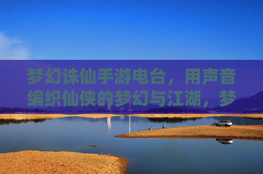 梦幻诛仙手游电台，用声音编织仙侠的梦幻与江湖，梦幻诛仙手游电台，用声音编织仙侠的梦幻与江湖