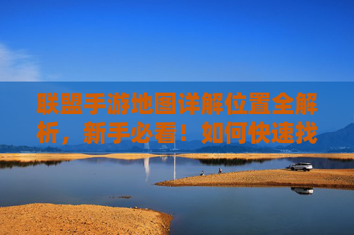 联盟手游地图详解位置全解析,新手必看!如何快速找到并利用地图资源提升游戏效率?