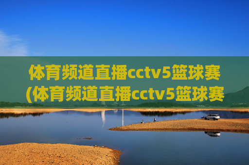 体育频道直播cctv5篮球赛(体育频道直播cctv5篮球赛比赛几点到几点)