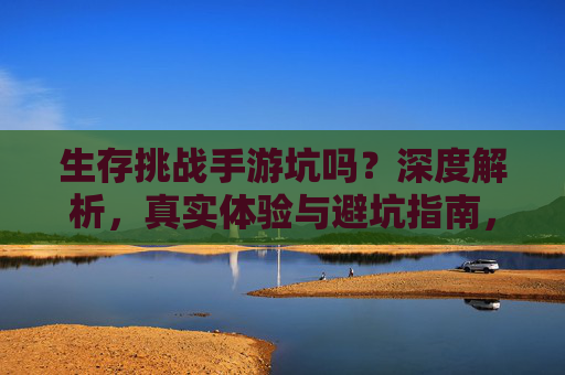 生存挑战手游坑吗?深度解析,真实体验与避坑指南,生存挑战手游坑吗?深度解析,真实体验与避坑指南