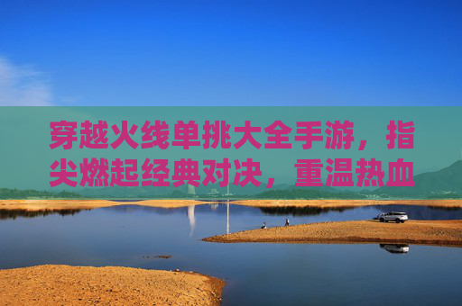 穿越火线单挑大全手游，指尖燃起经典对决，重温热血竞技的指尖狂欢