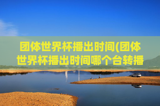 团体世界杯播出时间(团体世界杯播出时间哪个台转播)团体世界杯播出时间及转播电视台介绍