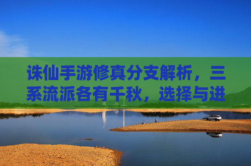 诛仙手游修真分支解析,三系流派各有千秋,选择与进阶指南