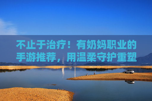 不止于治疗!有奶妈职业的手游推荐,用温柔守护重塑战斗格局