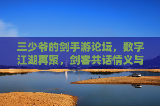三少爷的剑手游论坛,数字江湖再聚,剑客共话情义与剑道