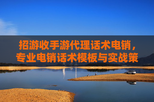 招游收手游代理话术电销，专业电销话术模板与实战策略全解析