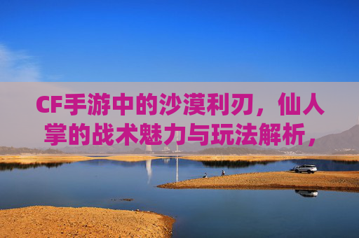 CF手游中的沙漠利刃,仙人掌的战术魅力与玩法解析,CF手游沙漠利刃仙人掌,战术魅力与玩法解析