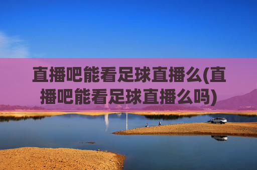 直播吧能看足球直播么(直播吧能看足球直播么吗)