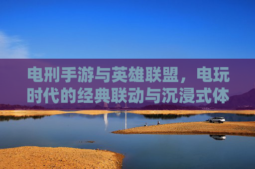 电刑手游与英雄联盟,电玩时代的经典联动与沉浸式体验