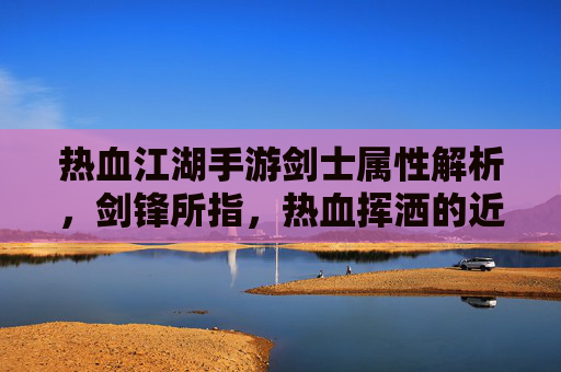 热血江湖手游剑士属性解析,剑锋所指,热血挥洒的近战爆发者之路