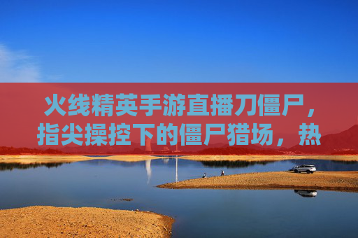 火线精英手游直播刀僵尸,指尖操控下的僵尸猎场,热血开战点燃指尖激情