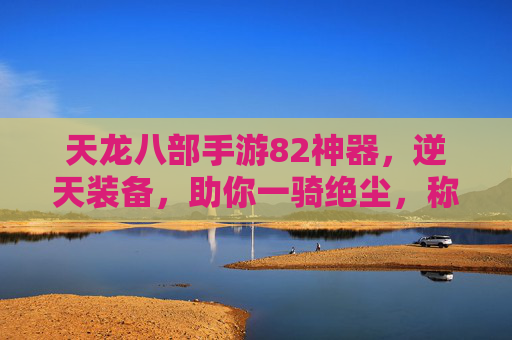 天龙八部手游82神器,逆天装备,助你一骑绝尘,称霸江湖!