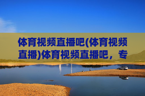 体育视频直播吧(体育视频直播)体育视频直播吧,专业体育赛事在线直播平台