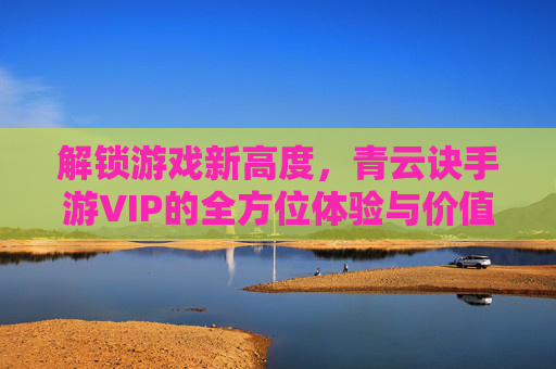 解锁游戏新高度，青云诀手游VIP的全方位体验与价值