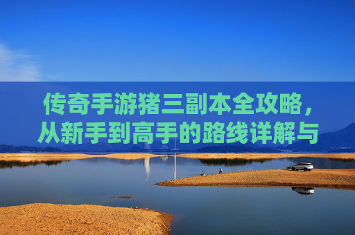传奇手游猪三副本全攻略，从新手到高手的路线详解与技巧解析