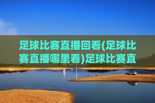 足球比赛直播回看(足球比赛直播哪里看)足球比赛直播回看,哪里可以观看足球比赛直播