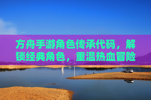 方舟手游角色传承代码,解锁经典角色,重温热血冒险之旅