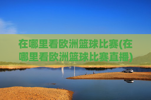 在哪里看欧洲篮球比赛(在哪里看欧洲篮球比赛直播)
