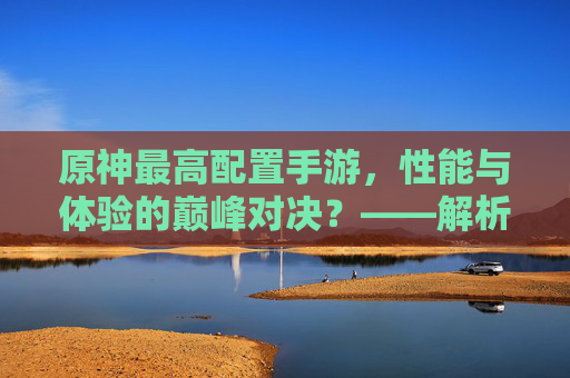 原神最高配置手游,性能与体验的巅峰对决?——解析高配设备下的游戏魅力与挑战,原神最高配置手游,性能与体验的巅峰对决——解析高配设备下的游戏魅力与挑战