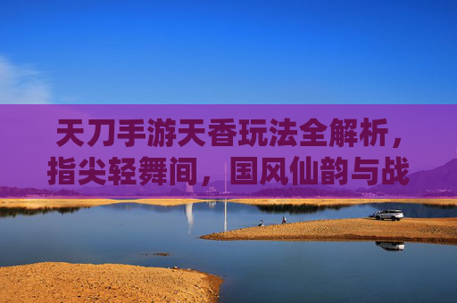 天刀手游天香玩法全解析,指尖轻舞间,国风仙韵与战斗艺术的完美融合,天刀手游天香玩法全解析,指尖轻舞间,国风仙韵与战斗艺术的完美融合