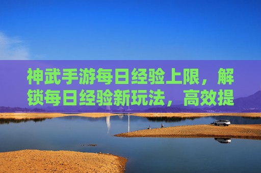 神武手游每日经验上限,解锁每日经验新玩法,高效提升战力指南