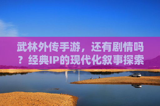 武林外传手游,还有剧情吗?经典IP的现代化叙事探索