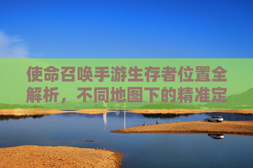 使命召唤手游生存者位置全解析,不同地图下的精准定位技巧与策略