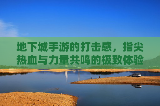 地下城手游的打击感,指尖热血与力量共鸣的极致体验