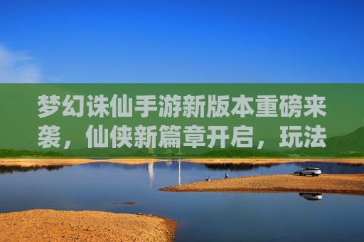 梦幻诛仙手游新版本重磅来袭，仙侠新篇章开启，玩法革新与体验升级引玩家热议，梦幻诛仙手游新版本重磅来袭，仙侠新篇章开启，玩法革新与体验升级引玩家热议
