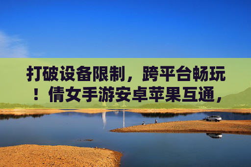 打破设备限制,跨平台畅玩!倩女手游安卓苹果互通,经典角色无缝切换新体验