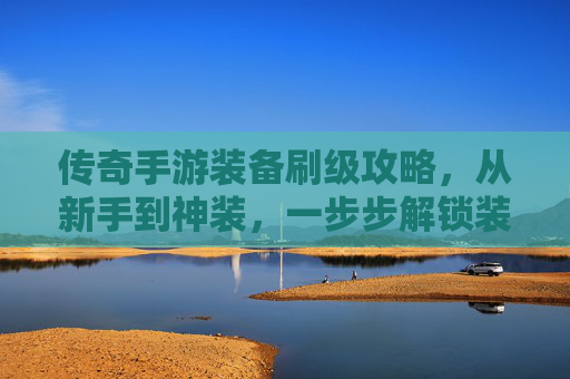 传奇手游装备刷级攻略,从新手到神装,一步步解锁装备进阶秘籍,传奇手游装备刷级攻略,从新手到神装,一步步解锁装备进阶秘籍