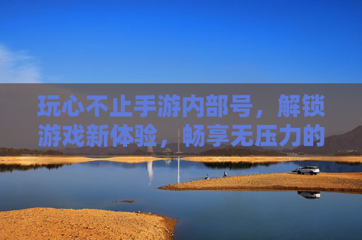 玩心不止手游内部号，解锁游戏新体验，畅享无压力的畅快之旅