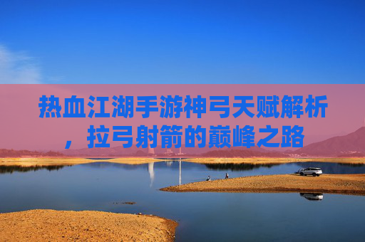 热血江湖手游神弓天赋解析,拉弓射箭的巅峰之路