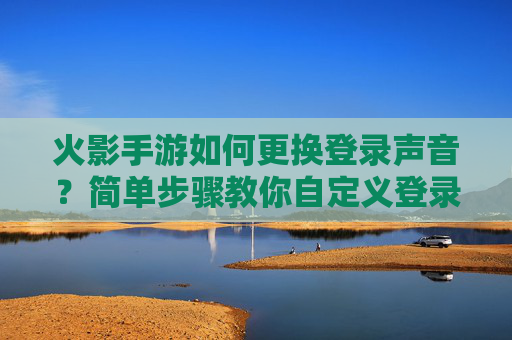 火影手游如何更换登录声音？简单步骤教你自定义登录音效，火影手游如何更换登录声音？简单步骤教你自定义登录音效